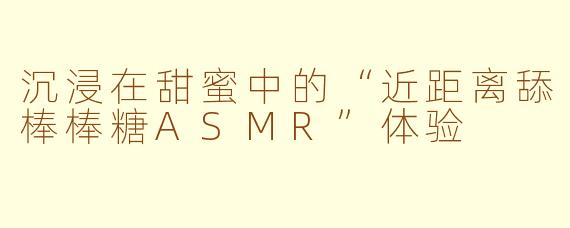 沉浸在甜蜜中的“近距离舔棒棒糖ASMR”体验