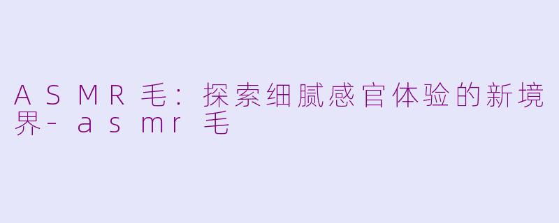 ASMR毛：探索细腻感官体验的新境界-asmr毛