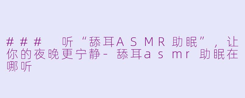 ### 听“舔耳ASMR助眠”，让你的夜晚更宁静-舔耳asmr助眠在哪听