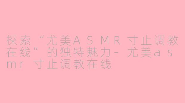 探索“尤美ASMR寸止调教在线”的独特魅力-尤美asmr寸止调教在线