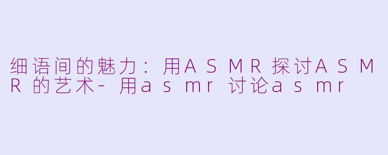 细语间的魅力：用ASMR探讨ASMR的艺术-用asmr讨论asmr