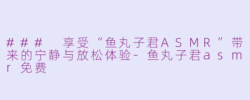### 享受“鱼丸子君ASMR”带来的宁静与放松体验-鱼丸子君asmr免费