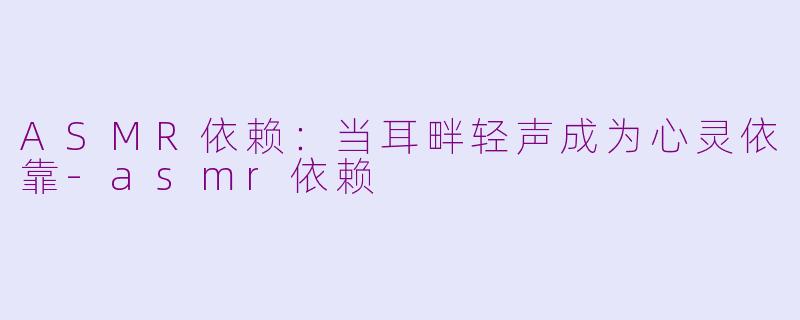 ASMR依赖：当耳畔轻声成为心灵依靠-asmr依赖