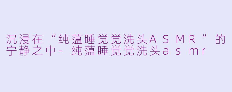 沉浸在“纯蕰睡觉觉洗头ASMR”的宁静之中-纯蕰睡觉觉洗头asmr