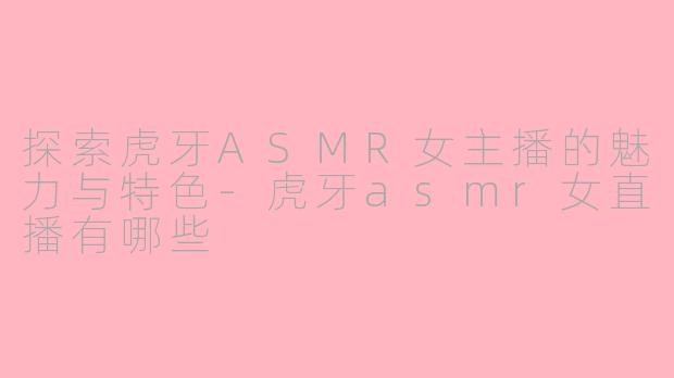 探索虎牙ASMR女主播的魅力与特色-虎牙asmr女直播有哪些