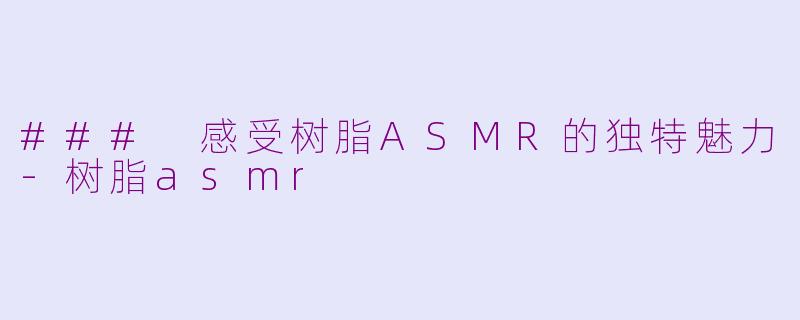 ### 感受树脂ASMR的独特魅力-树脂asmr