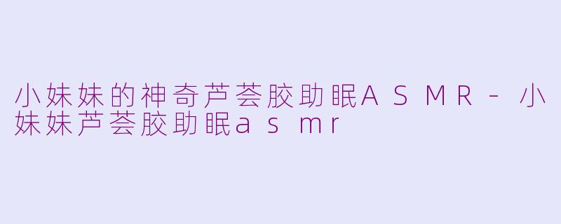 小妹妹的神奇芦荟胶助眠ASMR-小妹妹芦荟胶助眠asmr