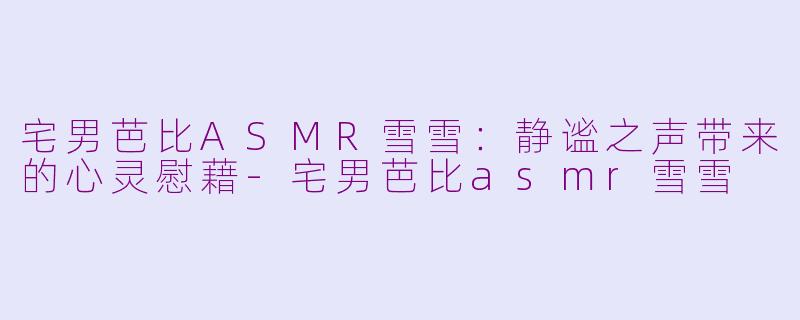 宅男芭比ASMR雪雪：静谧之声带来的心灵慰藉-宅男芭比asmr雪雪
