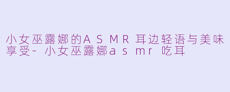 小女巫露娜的ASMR耳边轻语与美味享受-小女巫露娜asmr吃耳