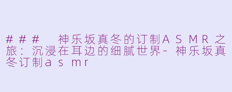 ### 神乐坂真冬的订制ASMR之旅：沉浸在耳边的细腻世界-神乐坂真冬订制asmr