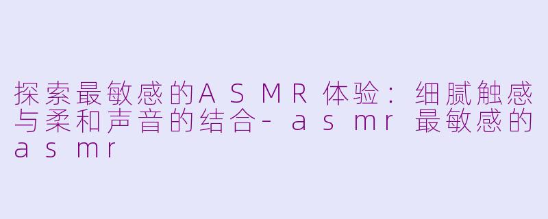 探索最敏感的ASMR体验：细腻触感与柔和声音的结合-asmr最敏感的asmr