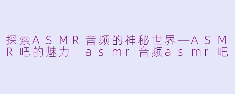 探索ASMR音频的神秘世界—ASMR吧的魅力-asmr音频asmr吧