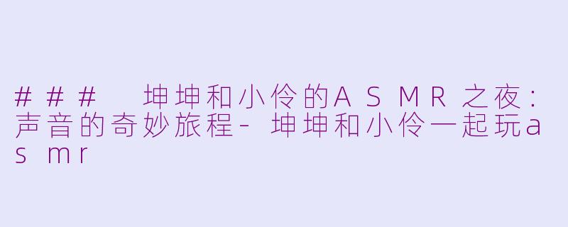 ### 坤坤和小伶的ASMR之夜：声音的奇妙旅程-坤坤和小伶一起玩asmr
