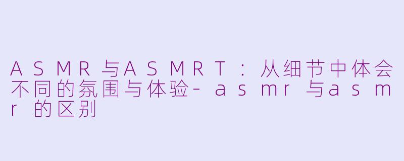 ASMR与ASMRT：从细节中体会不同的氛围与体验-asmr与asmr的区别