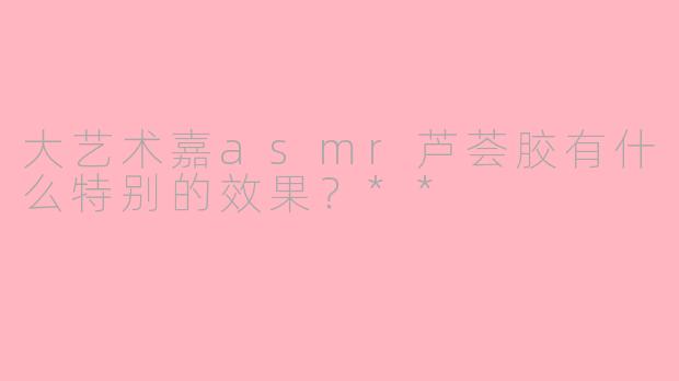 大艺术嘉asmr芦荟胶有什么特别的效果?**