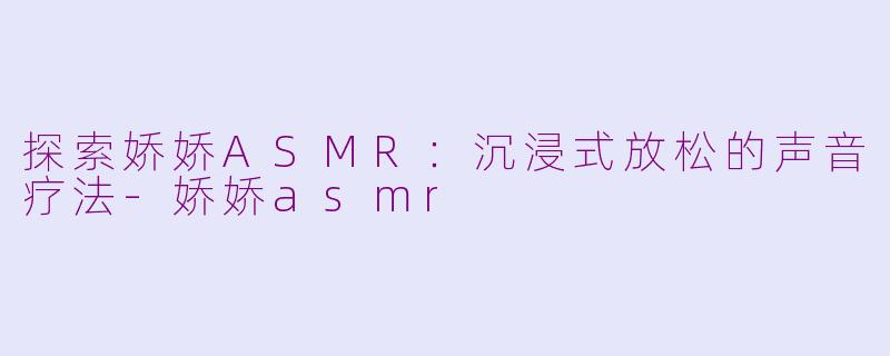 探索娇娇ASMR：沉浸式放松的声音疗法-娇娇asmr