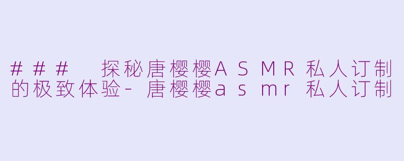 ### 探秘唐樱樱ASMR私人订制的极致体验-唐樱樱asmr私人订制