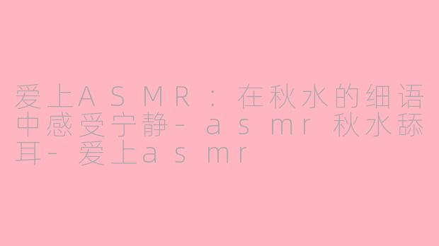 爱上ASMR：在秋水的细语中感受宁静-asmr秋水舔耳-爱上asmr