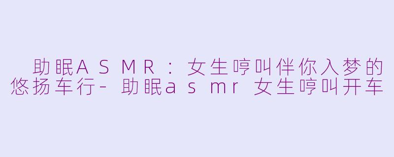  助眠ASMR：女生哼叫伴你入梦的悠扬车行-助眠asmr女生哼叫开车