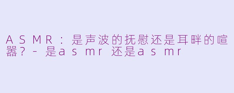 ASMR：是声波的抚慰还是耳畔的喧嚣？-是asmr还是asmr