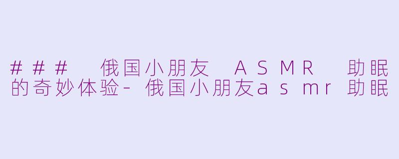 ### 俄国小朋友 ASMR 助眠的奇妙体验