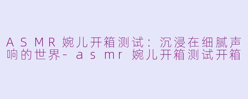 ASMR婉儿开箱测试:沉浸在细腻声响的世界