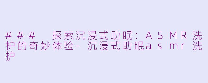 ### 探索沉浸式助眠：ASMR洗护的奇妙体验-沉浸式助眠asmr洗护