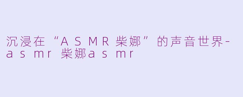 沉浸在“ASMR柴娜”的声音世界-asmr柴娜asmr