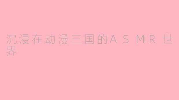 沉浸在动漫三国的ASMR世界
