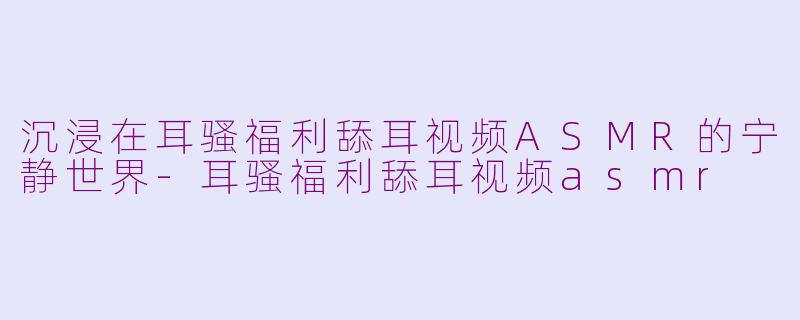 沉浸在耳骚福利舔耳视频ASMR的宁静世界-耳骚福利舔耳视频asmr