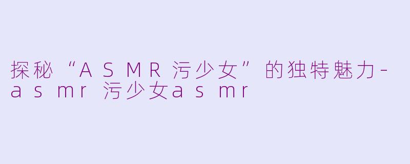探秘“ASMR污少女”的独特魅力-asmr污少女asmr