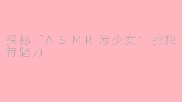 探秘“ASMR污少女”的独特魅力