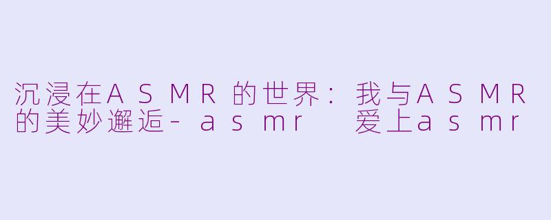 沉浸在ASMR的世界：我与ASMR的美妙邂逅-asmr 爱上asmr