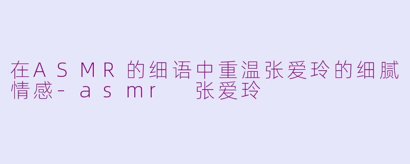 在ASMR的细语中重温张爱玲的细腻情感-asmr 张爱玲