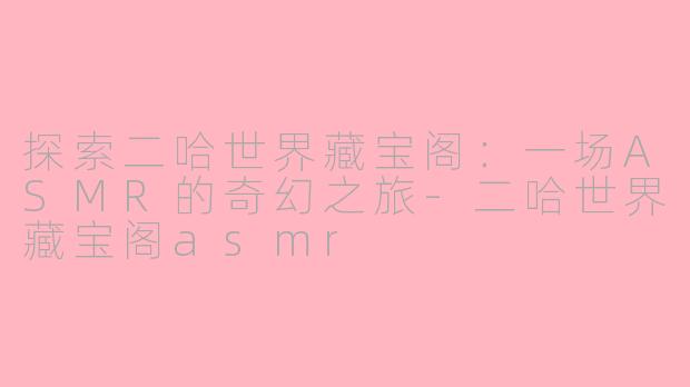 探索二哈世界藏宝阁:一场ASMR的奇幻之旅