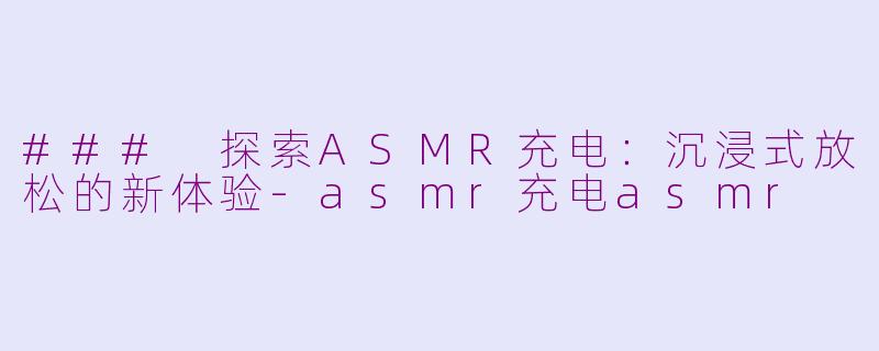 ### 探索ASMR充电：沉浸式放松的新体验-asmr充电asmr