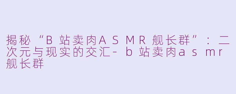 揭秘“B站卖肉ASMR舰长群”：二次元与现实的交汇-b站卖肉asmr舰长群