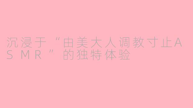 沉浸于“由美大人调教寸止ASMR”的独特体验