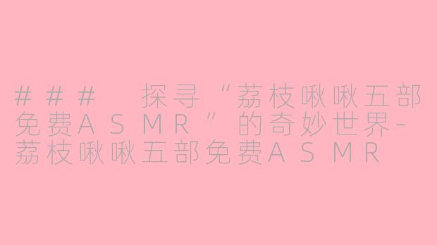 ### 探寻“荔枝啾啾五部免费ASMR”的奇妙世界-荔枝啾啾五部免费ASMR