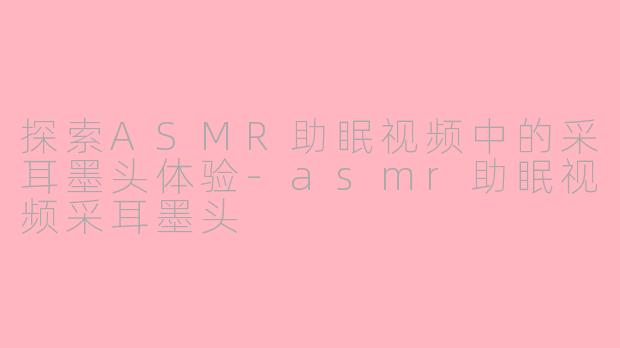 探索ASMR助眠视频中的采耳墨头体验-asmr助眠视频采耳墨头