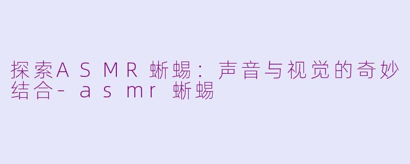 探索ASMR蜥蜴：声音与视觉的奇妙结合-asmr蜥蜴