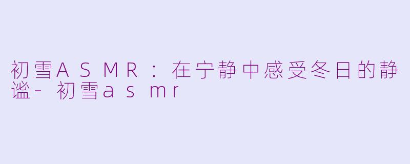 初雪ASMR：在宁静中感受冬日的静谧-初雪asmr