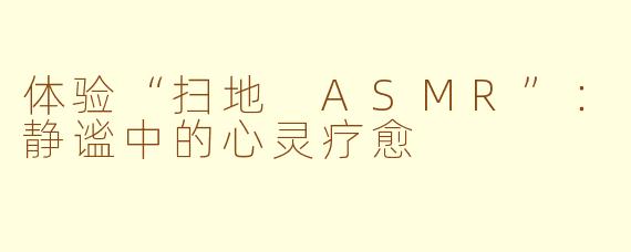 体验“扫地 ASMR”：静谧中的心灵疗愈