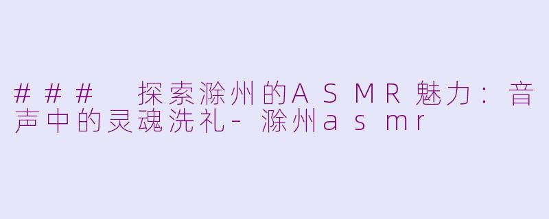 ### 探索滁州的ASMR魅力：音声中的灵魂洗礼-滁州asmr