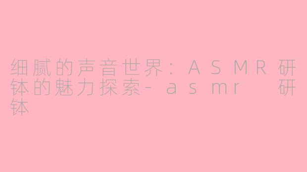 细腻的声音世界：ASMR研钵的魅力探索-asmr 研钵