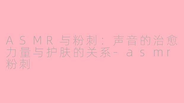 ASMR与粉刺：声音的治愈力量与护肤的关系-asmr粉刺
