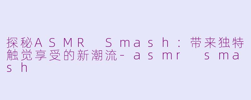 探秘ASMR Smash：带来独特触觉享受的新潮流-asmr smash