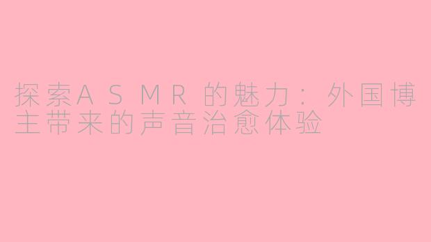 探索ASMR的魅力：外国博主带来的声音治愈体验