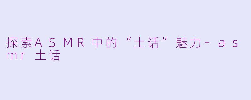 探索ASMR中的“土话”魅力-asmr土话