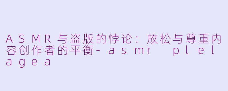 ASMR与盗版的悖论：放松与尊重内容创作者的平衡-asmr plelagea